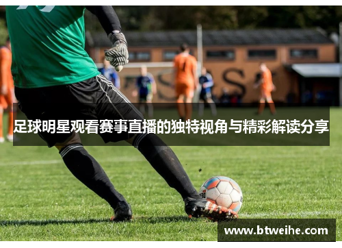足球明星观看赛事直播的独特视角与精彩解读分享